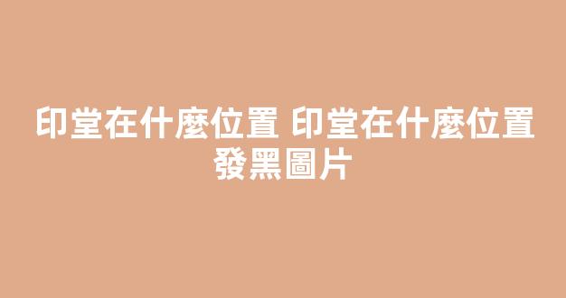 印堂在什麼位置 印堂在什麼位置發黑圖片